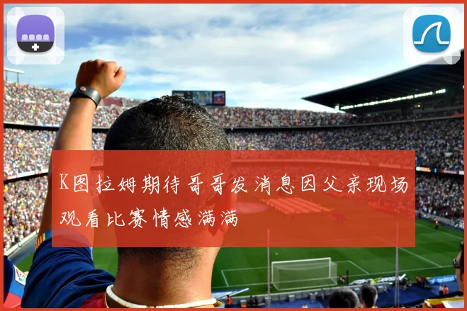 K图拉姆期待哥哥发消息因父亲现场观看比赛情感满满