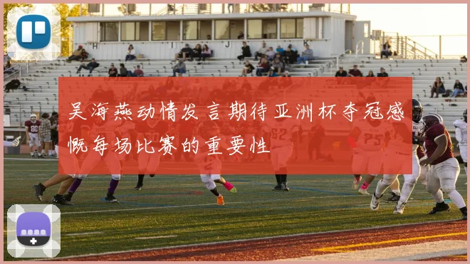 吴海燕动情发言期待亚洲杯夺冠感慨每场比赛的重要性