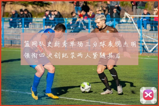 篮网队史新秀单场三分球表现杰明领衔四次创纪录两人紧随其后