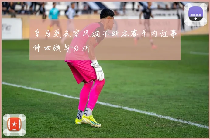 皇马更衣室风波不断本赛季内讧事件回顾与分析