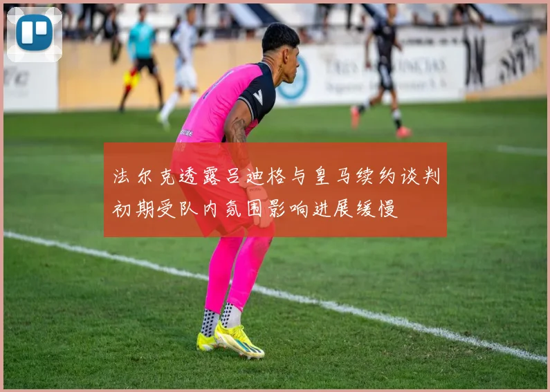 法尔克透露吕迪格与皇马续约谈判初期受队内氛围影响进展缓慢